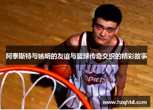 阿泰斯特与姚明的友谊与篮球传奇交织的精彩故事